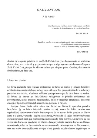 S.A.L.V.A.VI.D.AS
A de Anotar
Escribas lo que escribas, poner palabras en una hoja
es un tipo de terapia que no te cuesta ni un duro.
DIANA RAAB
Las ideas pueden venir de cualquier parte y en cualquier momento.
El problema de hacer notas mentales
es que la tinta se desvanece muy rápidamente.
ROLF SMITH
Anotar es la quinta práctica en los S.A.L.V.A.vi.D.as, y es básicamente un sinónimo
de escribir, pero entre tú y yo, permíteme que te diga que necesitaba una «A» para
S.A.L.V.A.vi.D.as, porque la «E» no colaba por ninguna parte. Gracias, diccionario
de sinónimos, te debo una.
Llevar un diario
Mi forma preferida para realizar anotaciones es llevar un diario, y lo hago durante 5
o 10 minutos en mis Mañanas milagrosas. Al sacar los pensamientos de la cabeza y
ponerlos por escrito, adquieres valiosas percepciones que de otra forma no verías.
El hecho de anotar en las Mañanas milagrosas te permite documentar tus
percepciones, ideas, avances, revelaciones, éxitos y lecciones aprendidas, así como
cualquier tipo de oportunidad, crecimiento personal o mejora.
Aunque desde hacía años sabía que llevar un diario te aportaba grandes
beneficios (y lo había intentado varias veces), nunca lo había escrito con
regularidad, porque nunca había formado parte de mi rutina. Solía guardar un diario
junto a la cama, y cuando llegaba a casa tarde, 9 de cada 10 veces me inventaba una
excusa para justificar que estaba demasiado cansado para escribir. La mayoría de las
veces mis diarios se quedaban en blanco. Aunque ya tenía muchos diarios en blanco
acumulando polvo en la estantería, de vez en cuando me compraba un diario nuevo,
uno más caro, convenciéndome de que si me gastaba mucho dinero, seguro que lo
88
 