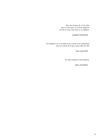 Hay dos formas de ver la vida:
una es creer que no existen milagros,
la otra es creer que todo es un milagro.
ALBERT EINSTEIN
Los milagros no se producen en contra de la naturaleza,
sino en contra de lo que conocemos de ella.
SAN AGUSTÍN
La vida comienza cada mañana.
JOEL OLSTEEN
9
 
