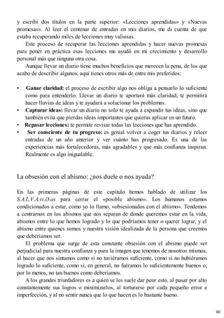 y escribí dos títulos en la parte superior: «Lecciones aprendidas» y «Nuevas
promesas». Al leer el centenar de entradas en mis diarios, me di cuenta de que
estaba recuperando miles de lecciones muy valiosas.
Este proceso de recuperar las lecciones aprendidas y hacer nuevas promesas
para poner en práctica esas lecciones me ayudó en mi crecimiento y desarrollo
personal más que ninguna otra cosa.
Aunque llevar un diario tiene muchos beneficios que merecen la pena, de los que
acabo de describir algunos, aquí tienes otros más de entre mis preferidos:
• Ganar claridad: el proceso de escribir algo nos obliga a pensarlo lo suficiente
como para entenderlo. Llevar un diario te aportará más claridad, te permitirá
hacer lluvias de ideas y te ayudará a solucionar los problemas.
• Capturar ideas: llevar un diario no solo te ayuda a expandir tus ideas, sino que
también evita que pierdas ideas importantes que quieras aplicar en un futuro.
• Repasar lecciones: te permite revisar todas las lecciones que has aprendido.
• Ser consciente de tu progreso: es genial volver a coger tus diarios y releer
entradas de un año anterior y ver cuánto has progresado. Es una de las
experiencias más fortalecedoras, más agradables y que más confianza inspiran.
Realmente es algo inigualable.
La obsesión con el abismo: ¿nos duele o nos ayuda?
En las primeras páginas de este capítulo hemos hablado de utilizar los
S.A.L.V.A.vi.D.as para cerrar el «posible abismo». Los humanos estamos
condicionados a estar, como yo lo llamo, «obsesionados con el abismo». Tendemos
a centrarnos en los abismos que nos separan de donde queremos estar en la vida,
abismos entre lo que hemos logrado y lo que podríamos tener o querer lograr, y el
abismo entre quienes somos y nuestra visión idealizada de la persona que creemos
que deberíamos ser.
El problema que surge de esta constante obsesión con el abismo puede ser
perjudicial para nuestra confianza y para la imagen que tenemos de nosotros mismos,
al hacer que nos sintamos como si no tuviéramos suficiente, como si no hubiéramos
logrado lo suficiente, como si, en general, no fuéramos lo suficientemente buenos o,
por lo menos, no tan buenos como deberíamos.
A los grandes triunfadores es a quien se les suele dar peor esto, al pasar por alto
constantemente sus logros o minimizarlos, al torturarse por cada pequeño error e
imperfección, y al no sentir nunca que lo que hacen es lo bastante bueno.
90
 