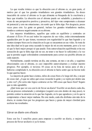 Lo que resulta irónico es que la obsesión con el abismo es, en gran parte, el
motivo por el que los grandes triunfadores son grandes triunfadores. Su deseo
insaciable de cerrar el abismo es lo que alimenta su búsqueda de la excelencia y
hace que triunfen. La obsesión con el abismo puede ser saludable y productiva si
viene de una perspectiva positiva y proactiva, del tipo «me comprometo a alcanzar
mi potencial y esto me entusiasma», sin sentir que te falta algo. Por desgracia, pocas
veces pasa esto. La gente en general, incluso los grandes triunfadores medios,
tienden a centrarse negativamente en su abismo.
Los mayores triunfadores, aquellos que están en equilibrio y centrados en
alcanzar el Éxito 10 en casi todos los aspectos de sus vidas, están extremadamente
agradecidos por lo que tienen, reconocen con regularidad lo que han logrado y se
sienten siempre bien con la situación en la que se encuentran en sus vidas. Se trata de
una idea dual en la que estoy sacando lo mejor de mí en este momento, pero a la vez
sé que lo haré mejor porque sé que puedo. Esta autoevaluación equilibrada evita esa
sensación de que te falta algo (de no ser, no tener o no hacer lo suficiente) a la vez
que te permite seguir esforzándote constantemente para cerrar ese posible abismo en
cada aspecto.
Normalmente, cuando termina un día, una semana, un mes o un año, y seguimos
obsesionados con el abismo, es casi imposible autoevaluarnos y evaluar nuestro
progreso. Por ejemplo, si tuvieras 10 cosas en tu lista de tareas para el día y
hubieras completado 6, tu obsesión con el abismo te haría sentir que no hiciste todo
lo que querías hacer.
La mayoría de gente hace cientos, miles de cosas bien a lo largo del día, y un par
de cosas mal. ¿A que no sabes qué cosas recuerda la gente y se repite por dentro una
y otra vez? ¿No sería más lógico centrarse en las 100 cosas que haces bien? Seguro
que es más agradable.
¿Qué tiene que ver eso con lo de llevar un diario? Escribir en un diario cada día,
con un proceso estructurado y estratégico (seguiré con esto dentro de muy poco), te
permite centrar tu atención en lo que has logrado, en lo que agradeces y en lo que te
comprometes a hacer mejor mañana. De este modo, cada día disfrutas aún más de tu
diario, te sientes bien por los progresos que haces y gozas de mayor claridad para
acelerar tus resultados.
Llevar un diario con eficacia
Estos son los 3 sencillos pasos para empezar a escribir un diario, o mejorar tu
proceso de llevar un diario si ya lo tienes.
91
 