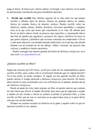 tenga el diario. Si buscas por «diario online» en Google o por «diario» en la tienda
de aplicaciones, encontrarás una gran variedad de opciones.
3. Decide qué escribir. Hay infinitos aspectos de tu vida sobre los que puedes
escribir e infinitos tipos de diarios. Diarios de gratitud, diarios de sueños,
diarios de comida, diarios de deporte, etcétera. Puedes escribir sobre tus
objetivos, sueños, planes, familia, promesas, lecciones aprendidas y cualquier
cosa en la que creas que tienes que concentrarte en la vida. Mi método para
llevar un diario abarca desde un proceso muy específico y estructurado (hacer
una lista de aquello que agradezco, reconocer mis logros, clarificar las áreas en
que quiero mejorar y planificar qué acciones concretas me comprometo a llevar
a cabo para mejorar) a un formato bastante tradicional, en el que hay una entrada
fechada con un resumen de mi día debajo. Ambas versiones me parecen muy
valiosas, y también es bonito mezclarlas.
Puedes conseguir una muestra gratuita del diario de Mañanas milagrosas en el
sitio web www.antesdelas8.com.
¿Quieres escribir un libro?
Según una encuesta del USA Today, un 82 por ciento de los estadounidenses quiere
escribir un libro, pero ¿sabes cuál es el principal obstáculo que les impide hacerlo?
Tú lo has dicho, no tienen «tiempo». Si alguna vez has querido escribir un libro,
puedes utilizar el tiempo dedicado a Mañanas milagrosas para hacerlo. De hecho,
ahora mismo te estoy escribiendo esto a las 6.03 horas de la mañana, durante una de
mis Mañanas milagrosas.
Desde mi punto de vista, todos tenemos un libro en nuestro interior que contiene
un valor único que ofrecer al mundo. De hecho, hace poco que he empezado a ayudar
a muchos de mis clientes a iniciar (o acabar) su primer (o próximo) libro, y cómo
escribir un libro que no solo se convierta en un superventas (esta es la parte fácil),
sino que cree un movimiento.
Siempre me encanta escuchar las historias de la gente y aquello sobre lo que les
apasiona escribir (o sea, anotar).
93
 
