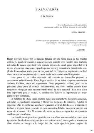 S.A.L.V.A.VI.D.AS
D de Deporte
Si no dedicas tiempo al ejercicio físico,
seguramente tendrás que dedicar tiempo a la enfermedad.
ROBIN SHARMA
El único ejercicio que practica la gente es el de sacar conclusiones,
desprestigiar a los amigos, esquivar responsabilidades
y apartar la suerte.
ANÓNIMO
Hacer ejercicio físico por la mañana debería ser una pieza clave de tus rituales
diarios. Al practicar ejercicio, aunque sea solo durante unos minutos cada mañana,
estimulas de manera significativa la energía, mejoras tu salud, ganas seguridad en ti
mismo y bienestar emocional, y puedes pensar mejor y concentrarte durante más rato.
¿Estás demasiado ocupado para hacer ejercicio? En el siguiente capítulo te enseñaré
cómo incorporar un poco de ejercicio en tu día a día, en tan solo 60 segundos.
Hace poco vi un vídeo revelador del experto en desarrollo personal y
empresario multimillonario Eben Pagan, artífice de su éxito, a quien entrevistaba
Anthony Robbins, autor de superventas. Tony preguntaba: «Eben, ¿cuál es tu
principal clave para el éxito?» Evidentemente, me crecí mucho cuando Eben
respondió: «Empezar cada mañana con un “ritual de éxito personal”. Esta es la clave
más importante para el éxito». A continuación explicó la importancia de hacer
ejercicio por la mañana.
En palabras de Eben, «cada mañana tienes que aumentar tu frecuencia cardiaca,
estimular la circulación sanguínea y llenar los pulmones de oxígeno». Añadió lo
siguiente: «No te conformes con hacer ejercicio al final del día o al mediodía. E
incluso si te gusta hacer ejercicio en esos momentos del día, incorpora siempre una
rutina de al menos 10 o 20 minutos de saltos de tijera o algún tipo de ejercicio
aeróbico por la mañana».
Los beneficios de practicar ejercicio por la mañana son demasiados como para
ignorarlos. Desde despertarte y mejorar tu claridad mental hasta ayudarte a mantener
altos niveles de energía a lo largo del día, hacer ejercicio justo después de
94
 