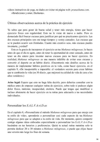 vídeos instructivos de yoga, no dudes en visitar mi página web: pranashama.com.
»Bendiciones y amor, Dashama».
Últimas observaciones acerca de la práctica de ejercicio
Ya sabes que para gozar de buena salud y tener más energía, tienes que hacer
ejercicio físico con regularidad. Esto no le viene de nuevo a nadie. Pero es
demasiado fácil buscar excusas para justificar por qué no practicamos ejercicio. Las
dos excusas principales son «no tengo tiempo» y «estoy cansado». Las excusas que
se te pueden ocurrir son ilimitadas. Cuanto más creativo seas, más excusas puedes
inventarte, ¿verdad?
Esta es la gracia de incorporar el ejercicio en tus Mañanas milagrosas; lo haces
antes de que el día te agote, antes de tener la oportunidad de estar cansado, antes de
tener un día entero para inventar nuevas excusas para no hacer ejercicio. En
realidad, Mañanas milagrosas es una manera infalible de evitar esas excusas y
convertir el deporte en un hábito diario. (Encontrarás más detalles acerca de la
manera de implementar hábitos positivos en tu vida, como hacer ejercicio, en el
capítulo 9, «De insoportable a imparable: el verdadero secreto para crear hábitos
que te cambiarán la vida (en 30 días)», que mejorará tu calidad de vida de cara a los
años venideros.)
Aviso legal: Espero que esto no haga falta decirlo, pero deberías consultar con tu
médico antes de empezar cualquier rutina de ejercicio, sobre todo si padeces algún
dolor físico, malestar, incapacidad, etcétera. Puede que tengas que modificar o
incluso abstenerte de hacer ejercicio en tu rutina para adecuarla a tus necesidades
individuales.
Personalizar los S.A.L.V.A.vi.D.as
En el capítulo 8, «Personalízate el método Mañanas milagrosas para que encaje con
tu estilo de vida», aprenderás a personalizar casi cada aspecto de tus Mañanas
milagrosas para que se adapten a tu estilo de vida. De momento, quiero compartir
contigo algunas ideas enfocadas especialmente a personalizar los S.A.L.V.A.vi.D.as
basándote en tus horarios y preferencias. Quizá tu actual rutina matutina solo te
permita dedicar 20 o 30 minutos a Mañanas milagrosas, o puede que elijas hacer
una versión más larga los fines de semana.
96
 