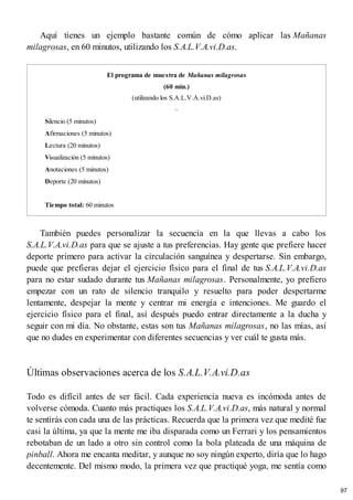 Aquí tienes un ejemplo bastante común de cómo aplicar las Mañanas
milagrosas, en 60 minutos, utilizando los S.A.L.V.A.vi.D.as.
El programa de muestra de Mañanas milagrosas
(60 min.)
(utilizando los S.A.L.V.A.vi.D.as)
–
Silencio (5 minutos)
Afirmaciones (5 minutos)
Lectura (20 minutos)
Visualización (5 minutos)
Anotaciones (5 minutos)
Deporte (20 minutos)
Tiempo total: 60 minutos
También puedes personalizar la secuencia en la que llevas a cabo los
S.A.L.V.A.vi.D.as para que se ajuste a tus preferencias. Hay gente que prefiere hacer
deporte primero para activar la circulación sanguínea y despertarse. Sin embargo,
puede que prefieras dejar el ejercicio físico para el final de tus S.A.L.V.A.vi.D.as
para no estar sudado durante tus Mañanas milagrosas. Personalmente, yo prefiero
empezar con un rato de silencio tranquilo y resuelto para poder despertarme
lentamente, despejar la mente y centrar mi energía e intenciones. Me guardo el
ejercicio físico para el final, así después puedo entrar directamente a la ducha y
seguir con mi día. No obstante, estas son tus Mañanas milagrosas, no las mías, así
que no dudes en experimentar con diferentes secuencias y ver cuál te gusta más.
Últimas observaciones acerca de los S.A.L.V.A.vi.D.as
Todo es difícil antes de ser fácil. Cada experiencia nueva es incómoda antes de
volverse cómoda. Cuanto más practiques los S.A.L.V.A.vi.D.as, más natural y normal
te sentirás con cada una de las prácticas. Recuerda que la primera vez que medité fue
casi la última, ya que la mente me iba disparada como un Ferrari y los pensamientos
rebotaban de un lado a otro sin control como la bola plateada de una máquina de
pinball. Ahora me encanta meditar, y aunque no soy ningún experto, diría que lo hago
decentemente. Del mismo modo, la primera vez que practiqué yoga, me sentía como
97
 