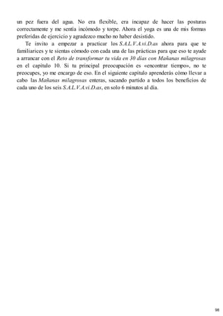 un pez fuera del agua. No era flexible, era incapaz de hacer las posturas
correctamente y me sentía incómodo y torpe. Ahora el yoga es una de mis formas
preferidas de ejercicio y agradezco mucho no haber desistido.
Te invito a empezar a practicar los S.A.L.V.A.vi.D.as ahora para que te
familiarices y te sientas cómodo con cada una de las prácticas para que eso te ayude
a arrancar con el Reto de transformar tu vida en 30 días con Mañanas milagrosas
en el capítulo 10. Si tu principal preocupación es «encontrar tiempo», no te
preocupes, yo me encargo de eso. En el siguiente capítulo aprenderás cómo llevar a
cabo las Mañanas milagrosas enteras, sacando partido a todos los beneficios de
cada uno de los seis S.A.L.V.A.vi.D.as, en solo 6 minutos al día.
98
 