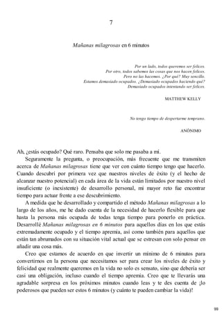 7
Mañanas milagrosas en 6 minutos
Por un lado, todos queremos ser felices.
Por otro, todos sabemos las cosas que nos hacen felices.
Pero no las hacemos. ¿Por qué? Muy sencillo.
Estamos demasiado ocupados. ¿Demasiado ocupados haciendo qué?
Demasiado ocupados intentando ser felices.
MATTHEW KELLY
No tengo tiempo de despertarme temprano.
ANÓNIMO
Ah, ¿estás ocupado? Qué raro. Pensaba que solo me pasaba a mí.
Seguramente la pregunta, o preocupación, más frecuente que me transmiten
acerca de Mañanas milagrosas tiene que ver con cuánto tiempo tengo que hacerlo.
Cuando descubrí por primera vez que nuestros niveles de éxito (y el hecho de
alcanzar nuestro potencial) en cada área de la vida están limitados por nuestro nivel
insuficiente (o inexistente) de desarrollo personal, mi mayor reto fue encontrar
tiempo para actuar frente a ese descubrimiento.
A medida que he desarrollado y compartido el método Mañanas milagrosas a lo
largo de los años, me he dado cuenta de la necesidad de hacerlo flexible para que
hasta la persona más ocupada de todas tenga tiempo para ponerlo en práctica.
Desarrollé Mañanas milagrosas en 6 minutos para aquellos días en los que estás
extremadamente ocupado y el tiempo apremia, así como también para aquellos que
están tan abrumados con su situación vital actual que se estresan con solo pensar en
añadir una cosa más.
Creo que estamos de acuerdo en que invertir un mínimo de 6 minutos para
convertirnos en la persona que necesitamos ser para crear los niveles de éxito y
felicidad que realmente queremos en la vida no solo es sensato, sino que debería ser
casi una obligación, incluso cuando el tiempo apremia. Creo que te llevarás una
agradable sorpresa en los próximos minutos cuando leas y te des cuenta de ¡lo
poderosos que pueden ser estos 6 minutos (y cuánto te pueden cambiar la vida)!
99
 
