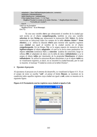 103
adaptador = New SqlDataAdapter(seleccion, conexion)
adaptador.Fill(tabladedatos)
tabla.DataSource = tabladedatos
If Not (tabla.Rows.Count - 1 > 0) Then
MsgBox("Ciudad no existe en la tabla Clientes...", MsgBoxStyle.Information,
"Consulta por ciudad")
End If
Catch ex As Exception
MsgBox("Error: " & ex.Message)
End Try
Se crea una variable clave que almacenará el nombre de la ciudad que
será escrita en el objeto campobusqueda, también se crea una variable
seleccion de tipo String que almacenará la instrucción SQL Select. En dicha
instrucción se selecciona todos los campos de la tabla clientes (Select * from
clientes), y se utiliza la cláusula where para mostrar sólo aquellos registros
cuya ciudad sea igual al nombre de la ciudad escrita en el objeto
campobusqueda. En un bloque Try se le asigna espacio de memoria de tipo
SqlDataAdapter al objeto adaptador, al cual se le envía como parámetros los
objetos seleccion (sentencia SQL) y conexion (cadena de conexión), luego se
rellena (fill) el adaptador de datos con la tabla de datos (tabladedatos) y se le
asigna al objeto tabla por intermedio de la propiedad DataSource el objeto
tabladedatos. Se utiliza la estructura if para determinar si en el objeto tabla no
se visualizaron registros, es decir, no se encontró la ciudad buscada, por lo cual
se muestra el mensaje “Ciudad no existe en la tabla Clientes”.
 Ejecutar el proyecto
Al ejecutarse el proyecto en el entorno de desarrollo, se visualizará la figura 4.11. Si en
el campo de texto se escribe “cali”, al pulsar el botón Buscar, se mostrará en la
cuadrícula todos aquellos registros cuya ciudad sea igual a cali, como se muestra en la
siguiente figura:
Figura 4.12 Formulario con los registros cuya ciudad es igual a Cali.
 