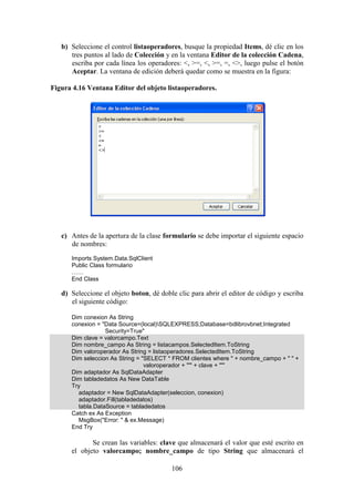 106
b) Seleccione el control listaoperadores, busque la propiedad Items, dé clic en los
tres puntos al lado de Colección y en la ventana Editor de la colección Cadena,
escriba por cada línea los operadores: <, >=, <, >=, =, <>, luego pulse el botón
Aceptar. La ventana de edición deberá quedar como se muestra en la figura:
Figura 4.16 Ventana Editor del objeto listaoperadores.
c) Antes de la apertura de la clase formulario se debe importar el siguiente espacio
de nombres:
Imports System.Data.SqlClient
Public Class formulario
……
End Class
d) Seleccione el objeto boton, dé doble clic para abrir el editor de código y escriba
el siguiente código:
Dim conexion As String
conexion = "Data Source=(local)SQLEXPRESS;Database=bdlibrovbnet;Integrated
Security=True"
Dim clave = valorcampo.Text
Dim nombre_campo As String = listacampos.SelectedItem.ToString
Dim valoroperador As String = listaoperadores.SelectedItem.ToString
Dim seleccion As String = "SELECT * FROM clientes where " + nombre_campo + " " +
valoroperador + "'" + clave + "'"
Dim adaptador As SqlDataAdapter
Dim tabladedatos As New DataTable
Try
adaptador = New SqlDataAdapter(seleccion, conexion)
adaptador.Fill(tabladedatos)
tabla.DataSource = tabladedatos
Catch ex As Exception
MsgBox("Error: " & ex.Message)
End Try
Se crean las variables: clave que almacenará el valor que esté escrito en
el objeto valorcampo; nombre_campo de tipo String que almacenará el
 