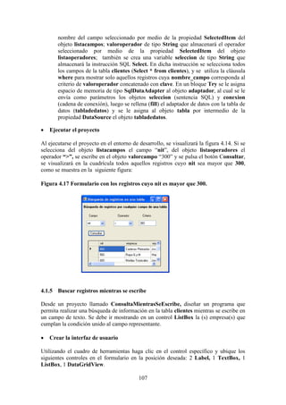 107
nombre del campo seleccionado por medio de la propiedad SelectedItem del
objeto listacampos; valoroperador de tipo String que almacenará el operador
seleccionado por medio de la propiedad SelectedItem del objeto
listaoperadores; también se crea una variable seleccion de tipo String que
almacenará la instrucción SQL Select. En dicha instrucción se selecciona todos
los campos de la tabla clientes (Select * from clientes), y se utiliza la cláusula
where para mostrar solo aquellos registros cuya nombre_campo corresponda al
criterio de valoroperador concatenado con clave. En un bloque Try se le asigna
espacio de memoria de tipo SqlDataAdapter al objeto adaptador, al cual se le
envía como parámetros los objetos seleccion (sentencia SQL) y conexion
(cadena de conexión), luego se rellena (fill) el adaptador de datos con la tabla de
datos (tabladedatos) y se le asigna al objeto tabla por intermedio de la
propiedad DataSource el objeto tabladedatos.
 Ejecutar el proyecto
Al ejecutarse el proyecto en el entorno de desarrollo, se visualizará la figura 4.14. Si se
selecciona del objeto listacampos el campo “nit”, del objeto listaoperadores el
operador “>”, se escribe en el objeto valorcampo “300” y se pulsa el botón Consultar,
se visualizará en la cuadrícula todos aquellos registros cuyo nit sea mayor que 300,
como se muestra en la siguiente figura:
Figura 4.17 Formulario con los registros cuyo nit es mayor que 300.
4.1.5 Buscar registros mientras se escribe
Desde un proyecto llamado ConsultaMientrasSeEscribe, diseñar un programa que
permita realizar una búsqueda de información en la tabla clientes mientras se escribe en
un campo de texto. Se debe ir mostrando en un control ListBox la (s) empresa(s) que
cumplan la condición unido al campo representante.
 Crear la interfaz de usuario
Utilizando el cuadro de herramientas haga clic en el control específico y ubique los
siguientes controles en el formulario en la posición deseada: 2 Label, 1 TextBox, 1
ListBox, 1 DataGridView.
 