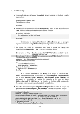109
 Escribir código
a) Antes de la apertura de la clase formulario se debe importar el siguiente espacio
de nombres:
Imports System.Data.SqlClient
Public Class formulario
……
End Class
b) Después de la apertura de la clase formulario y antes de los procedimientos
Sub, inicialice las siguientes variables u objetos globales:
Public class formulario
Dim tabladedatos As New DataTable
…….
End Class
Se inicializa un objeto global llamado tabladedatos al que se le asigna
espacio de memoria de tipo DataTable para manipular los datos a seleccionar.
c) Dé doble clic sobre el formulario para abrir el editor de código del
procedimiento formulario_ Load y escriba el siguiente código:
Dim conexion As String = "Data Source=(local)SQLEXPRESS;Database=bdlibrovbnet;
Integrated Security=True"
Dim seleccion As String = "SELECT empresa,representante FROM clientes"
Dim adaptador As SqlDataAdapter
adaptador = New SqlDataAdapter(seleccion, conexion)
tabladedatos = New DataTable
Try
adaptador.Fill(tabladedatos)
tabla.DataSource = tabladedatos
Catch ex As Exception
MsgBox("Error: " & ex.Message)
End Try
A la variable seleccion de tipo String se le asigna la sentencia SQL
Select. En dicha instrucción se selecciona los campos empresa y representante
de la tabla clientes (Select empresa, representante from clientes). Al
ejecutarse el formulario se realiza la conexión a la base de datos
bdlibrovbnet.mdf de SQL Server y se visualiza en el objeto tabla los datos de
los campos empresa y representante de la tabla clientes.
d) Dé doble clic sobre el objeto campobusqueda para abrir el editor de código del
procedimiento campobusqueda_TextChanged y escriba el siguiente código:
Dim filas() As DataRow
Dim texto As String = campobusqueda.Text
Dim empresaencontrada As String = "Select empresa from clientes where empresa like'"
& campobusqueda.Text & "%'"
filas = tabladedatos.Select("empresa LIKE '" & campobusqueda.Text & "%'")
listaempresas.Items.Clear()
If filas.Length > 0 Then
For Each filascondatos As DataRow In filas
 