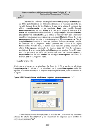 110
listaempresas.Items.Add(filascondatos("Empresa").ToString & ", " &
filascondatos("Representante").ToString)
Next
End If
Se crean las variables: un arreglo llamado filas () de tipo DataRow (fila
de datos) que almacenará los datos coincidentes por la búsqueda realizada; una
variable llamada texto de tipo String a la cual se le asigna el contenido del
objeto campobusqueda en su propiedad Text; otra variable llamada
empresaencontrada de tipo String a la cual se le asigna la sentencia SQL
Select. En dicha instrucción se selecciona el campo empresa de la tabla clientes
(Select empresa from clientes), y se utiliza la cláusula where para seleccionar
aquellos registros cuyo campo empresa comiencen (like) con el texto del objeto
campobusqueda sin importar el resto de caracteres del campo empresa (%). Al
arreglo filas () se le asigna la colección resultante de los registros que cumplan
la condición de la propiedad Select (empresa like “????%”) del objeto
tabladedatos. Por otro lado, se borran todos elementos (Items) anteriores del
objeto listaempresas utilizando la función clear (). Con la instrucción
condicional if, se pregunta si el arreglo filas tiene una longitud (Length) mayor
que cero para crear un ciclo que permita adicionar los campos empresa y
representante de la tabla clientes en el objeto listaempresas utilizando la
función Add de la propiedad Items.
 Ejecutar el proyecto
Al ejecutarse el proyecto, se visualizará la figura 4.19. Si se escribe en el objeto
campobusqueda el carácter “c”, se visualizará en el objeto listaempresas todos los
registros en donde el nombre de la empresa empiecen por la letra c, como se muestra en
la figura:
Figura 4.20 Formulario con nombres de empresas que comienzan con “c”.
Ahora si se escribe en el campo de texto la sílaba “ca”, se borrarán los elementos
actuales del objeto listaempresas y se visualizarán los registros cuyo nombre de
empresa empiezan por “ca”.
 
