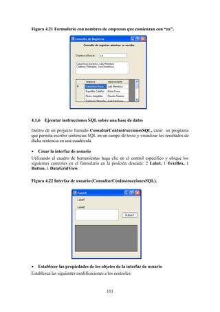 111
Figura 4.21 Formulario con nombres de empresas que comienzan con “ca”.
4.1.6 Ejecutar instrucciones SQL sobre una base de datos
Dentro de un proyecto llamado ConsultarConInstruccionesSQL, crear un programa
que permita escribir sentencias SQL en un campo de texto y visualizar los resultados de
dicha sentencia en una cuadrícula.
 Crear la interfaz de usuario
Utilizando el cuadro de herramientas haga clic en el control específico y ubique los
siguientes controles en el formulario en la posición deseada: 2 Label, 1 TextBox, 1
Button, 1 DataGridView.
Figura 4.22 Interfaz de usuario (ConsultarConInstruccionesSQL).
 Establecer las propiedades de los objetos de la interfaz de usuario
Establezca las siguientes modificaciones a los controles:
 
