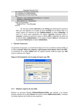 113
Integrated Security=True"
Dim seleccion As String = textosql.Text
Dim adaptador As SqlDataAdapter
Dim tabladedatos As New DataTable
Try
adaptador = New SqlDataAdapter(seleccion, conexion)
adaptador.Fill(tabladedatos)
tabla.DataSource = tabladedatos
Catch ex As Exception
MsgBox("Error: " & ex.Message)
End Try
Se crea una variable seleccion de tipo String que almacenará la sentencia
SQL que será digitada en el campo de texto textosql. En un bloque Try se le
asigna espacio de memoria de tipo SqlDataAdapter al objeto adaptador, al
cual se le envía como parámetros los objetos seleccion (sentencia SQL) y
conexion (cadena de conexión), luego se rellena (fill) el adaptador de datos con
la tabla de datos (tabladedatos) y se le asigna al objeto tabla por intermedio de
la propiedad DataSource el objeto tabladedatos.
 Ejecutar el proyecto
Al ejecutarse el proyecto, se visualizará la figura 4.23. Si se escribe la sentencia SQL en
el objeto textosql “Select nit, empresa, representante from clientes where nit>300”,
se visualizará en el objeto tablas todos los registros donde el nit sea mayor que 300,
como se muestra en la figura:
Figura 4.24 Formulario con el campo nit mayor que 300.
4.1.7 Eliminar registros de una tabla
Realizar un proyecto llamado EliminarRegistrosTabla, que permita a un usuario
eliminar registros de la tabla clientes de la base de datos bdlibrovbnet.mdf y visualizar
los demás registros de la tabla en una cuadrícula.
 