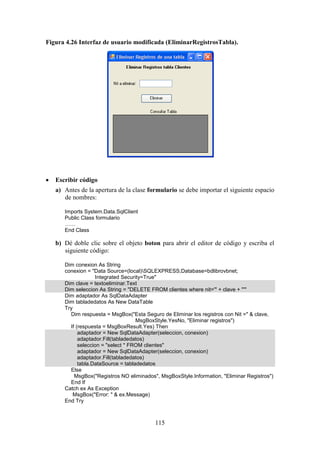 115
Figura 4.26 Interfaz de usuario modificada (EliminarRegistrosTabla).
 Escribir código
a) Antes de la apertura de la clase formulario se debe importar el siguiente espacio
de nombres:
Imports System.Data.SqlClient
Public Class formulario
……
End Class
b) Dé doble clic sobre el objeto boton para abrir el editor de código y escriba el
siguiente código:
Dim conexion As String
conexion = "Data Source=(local)SQLEXPRESS;Database=bdlibrovbnet;
Integrated Security=True"
Dim clave = textoeliminar.Text
Dim seleccion As String = "DELETE FROM clientes where nit='" + clave + "'"
Dim adaptador As SqlDataAdapter
Dim tabladedatos As New DataTable
Try
Dim respuesta = MsgBox("Esta Seguro de Eliminar los registros con Nit =" & clave,
MsgBoxStyle.YesNo, "Eliminar registros")
If (respuesta = MsgBoxResult.Yes) Then
adaptador = New SqlDataAdapter(seleccion, conexion)
adaptador.Fill(tabladedatos)
seleccion = "select * FROM clientes"
adaptador = New SqlDataAdapter(seleccion, conexion)
adaptador.Fill(tabladedatos)
tabla.DataSource = tabladedatos
Else
MsgBox("Registros NO eliminados", MsgBoxStyle.Information, "Eliminar Registros")
End If
Catch ex As Exception
MsgBox("Error: " & ex.Message)
End Try
 