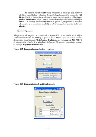 116
Se crean las variables: clave que almacenará el valor que esté escrito en
el objeto textoeliminar; seleccion de tipo String almacenará la instrucción SQL
Delete. En dicha instrucción se eliminarán todos los registros de la tabla clientes
(Delete from clientes) cuyo (where) campo nit sea igual al contenido del objeto
clave. Si el valor de la variable respuesta es igual a Sí, se ejecutará la acción de
eliminación y se visualizará en el objeto tabla los registros restantes de la tabla
clientes.
 Ejecutar el proyecto
Al ejecutarse el proyecto, se visualizará la figura 4.26. Si se escribe en el objeto
textoeliminar el valor de “900” y se pulsa el botón Eliminar, se visualizará una caja
de mensajes con el mensaje “Esta Seguro de eliminar los registros con Nit=900”. Si
el usuario pulsa el botón Sí se visualizará la figura 4.28., en caso contrario se mostrará
el mensaje “Registros No eliminados”.
Figura 4.27 Formulario para eliminar registros.
Figura 4.28 Formulario con el registro eliminado.
 