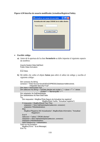 118
Figura 4.30 Interfaz de usuario modificada (ActualizarRegistrosTabla).
 Escribir código
a) Antes de la apertura de la clase formulario se debe importar el siguiente espacio
de nombres:
Imports System.Data.SqlClient
Public Class formulario
……
End Class
b) Dé doble clic sobre el objeto boton para abrir el editor de código y escriba el
siguiente código:
Dim conexion As String
conexion = "Data Source=(local)SQLEXPRESS;Database=bdlibrovbnet;
Integrated Security=True"
Dim clave = textociudad.Text
Dim seleccion As String = "UpDate clientes set ciudad = '" + clave + "'" + " where
ciudad='" + "Barranquilla" + "'"
Dim adaptador As SqlDataAdapter
Dim tabladedatos As New DataTable
Try
Dim respuesta = MsgBox("Esta Seguro de Actualizar los registros",
MsgBoxStyle.YesNo, "Actualizar registros")
If (respuesta = MsgBoxResult.Yes) Then
adaptador = New SqlDataAdapter(seleccion, conexion)
adaptador.Fill(tabladedatos)
Else
MsgBox("Registros NO Actualizados", MsgBoxStyle.Information, "Actualizar
Registros")
End If
seleccion = "select * FROM clientes"
adaptador = New SqlDataAdapter(seleccion, conexion)
adaptador.Fill(tabladedatos)
tabla.DataSource = tabladedatos
Catch ex As Exception
MsgBox("Error: " & ex.Message)
End Try
 