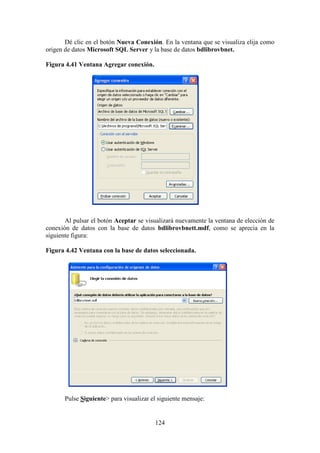 124
Dé clic en el botón Nueva Conexión. En la ventana que se visualiza elija como
origen de datos Microsoft SQL Server y la base de datos bdlibrovbnet.
Figura 4.41 Ventana Agregar conexión.
Al pulsar el botón Aceptar se visualizará nuevamente la ventana de elección de
conexión de datos con la base de datos bdlibrovbnett.mdf, como se aprecia en la
siguiente figura:
Figura 4.42 Ventana con la base de datos seleccionada.
Pulse Siguiente> para visualizar el siguiente mensaje:
 