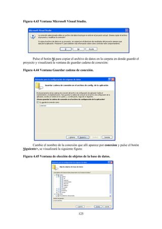125
Figura 4.43 Ventana Microsoft Visual Studio.
Pulse el botón Sí para copiar el archivo de datos en la carpeta en donde guardó el
proyecto y visualizará la ventana de guardar cadena de conexión:
Figura 4.44 Ventana Guardar cadena de conexión.
Cambie el nombre de la conexión que allí aparece por conexion y pulse el botón
Siguiente>, se visualizará la siguiente figura:
Figura 4.45 Ventana de elección de objetos de la base de datos.
 