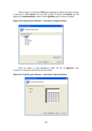 126
Pulse el signo (+) al lado de Tablas para desplegar las tablas de la base de datos
y seleccione la tabla clientes. Por otro lado, cambie el nombre del DataSet que allí
aparece por conjuntodedatos y pulse el botón Finalizar, para visualizar la figura:
Figura 4.46 Asistente para informes – seleccionar el origen de datos.
Pulse los signos (+) para desplegar la tabla. Dé clic en Siguiente> para
visualizar la ventana de selección de tipo de informe.
Figura 4.47 Asistente para informes – seleccionar el tipo de informe.
 