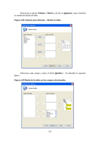 127
Seleccione la opción Tabular o Matriz y dé clic en Siguiente> para visualizar
la ventana de diseño de tabla.
Figura 4.48 Asistente para informes – diseñar la tabla.
Seleccione cada campo y pulse el botón Detalles>. Se obtendrá la siguiente
figura:
Figura 4.49 Diseño de la tabla con los campos seleccionados.
 