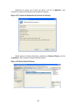 129
Seleccione la opción con el estilo que desee y dé clic en Siguiente> para
visualizar la ventana de finalización del asistente de informes.
Figura 4.52 Ventana de finalización del asistente de informes.
Donde aparece el nombre del informe, cámbielo por Informe Clientes y dé clic
en Finalizar> para visualizar el diseño final del informe.
Figura 4.53 Diseño final del informe.
 