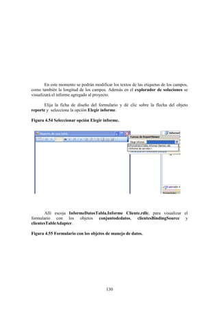 130
En este momento se podrán modificar los textos de las etiquetas de los campos,
como también la longitud de los campos. Además en el explorador de soluciones se
visualizará el informe agregado al proyecto.
Elija la ficha de diseño del formulario y dé clic sobre la flecha del objeto
reporte y seleccione la opción Elegir informe.
Figura 4.54 Seleccionar opción Elegir informe.
Allí escoja InformeDatosTabla.Informe Cliente.rdlc, para visualizar el
formulario con los objetos conjuntodedatos, clientesBindingSource y
clientesTableAdapter.
Figura 4.55 Formulario con los objetos de manejo de datos.
 