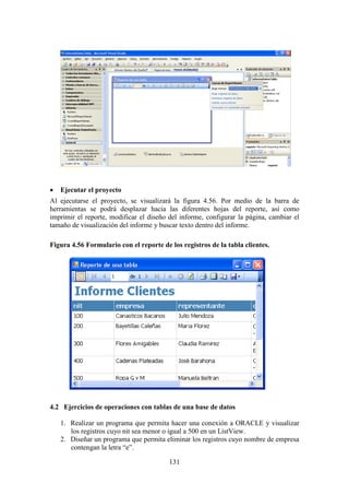 131
 Ejecutar el proyecto
Al ejecutarse el proyecto, se visualizará la figura 4.56. Por medio de la barra de
herramientas se podrá desplazar hacia las diferentes hojas del reporte, así como
imprimir el reporte, modificar el diseño del informe, configurar la página, cambiar el
tamaño de visualización del informe y buscar texto dentro del informe.
Figura 4.56 Formulario con el reporte de los registros de la tabla clientes.
4.2 Ejercicios de operaciones con tablas de una base de datos
1. Realizar un programa que permita hacer una conexión a ORACLE y visualizar
los registros cuyo nit sea menor o igual a 500 en un ListView.
2. Diseñar un programa que permita eliminar los registros cuyo nombre de empresa
contengan la letra “e”.
 