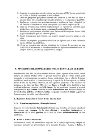 132
3. Hacer un programa que permita realizar una conexión a SQL Server y aumentar
en 10 días la fecha de entrega de la tabla pedidos.
4. Crear un programa que permita realizar una conexión a una base de datos e
insertar datos. Sólo se deben ingresar datos a la tabla si el nit es mayor que 5000.
5. Realizar un programa que permita conectarse a una base de datos e imprimir en
un formulario un reporte de todos los registros cuya ciudad empiece por B.
6. Crear un programa que permita desplazarse por los registros de una tabla cuya
condición es que la ciudad tenga en su segundo carácter la letra A.
7. Realizar un programa que visualice en un formulario los registros de una tabla
cuyo nit sea mayor que 200 y menor que 900.
8. Hacer un programa que permita a un usuario agregar un nuevo campo a una
tabla.
9. Diseñar un programa que permita visualizar los registros que se van a eliminar
de una tabla en una cuadrícula.
10. Crear un programa que permita visualizar los registros de una tabla en una
cuadrícula. Cada vez que el usuario seleccione un registro se deberán mostrar en
campos de texto los datos de los respectivos campos.
5. MANEJO DE RELACIONES ENTRE TABLAS EN UNA BASE DE DATOS
Generalmente una base de datos contiene muchas tablas, algunas de las cuales tienen
campos en común. Dichas tablas se pueden relacionar por el campo común para
manipular la información de los registros de dos o más tablas. Con la relación de tablas
también se puede realizar el desplazamiento y la operación de los registros de dichas
tablas. Como se ha podido observar, en los capítulos anteriores se ha realizado la
conexión a las bases de datos SQL Server, Access y Oracle, como también se han
realizado diferentes ejemplos con SQL Server. En los siguientes ejemplos se seguirá
trabajando con SQL Server y la base de datos bdlibrovbnet.mdf, la cual contiene las
tablas clientes, pedidos, productos, ventas. (Se puede consultar el Anexo C, para ver
la estructura de las tablas y su información).
5.1 Ejemplos de relación de tablas de una base de datos
5.1.1 Visualizar registros de tablas relacionadas
Crear un proyecto llamado RelacionarDosTablas, que permita a un usuario visualizar
los campos nit, empresa, de la tabla clientes y nropedido, fechaentrega y
observación de la tabla pedidos de la base de datos bdlibrovbnet.mdf en una
cuadrícula.
 Crear la interfaz de usuario
Utilizando el cuadro de herramientas haga clic en el control específico y ubique los
siguientes controles en el formulario en la posición deseada: 1 Label, 1 Button, 1
 