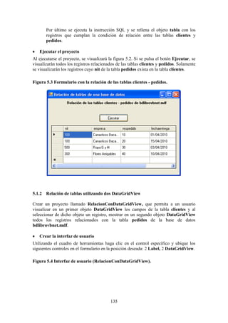 135
Por último se ejecuta la instrucción SQL y se rellena el objeto tabla con los
registros que cumplan la condición de relación entre las tablas clientes y
pedidos.
 Ejecutar el proyecto
Al ejecutarse el proyecto, se visualizará la figura 5.2. Si se pulsa el botón Ejecutar, se
visualizarán todos los registros relacionados de las tablas clientes y pedidos. Solamente
se visualizarán los registros cuyo nit de la tabla pedidos exista en la tabla clientes.
Figura 5.3 Formulario con la relación de las tablas clientes - pedidos.
5.1.2 Relación de tablas utilizando dos DataGridView
Crear un proyecto llamado RelacionConDataGridView, que permita a un usuario
visualizar en un primer objeto DataGridView los campos de la tabla clientes y al
seleccionar de dicho objeto un registro, mostrar en un segundo objeto DataGridView
todos los registros relacionados con la tabla pedidos de la base de datos
bdlibrovbnet.mdf.
 Crear la interfaz de usuario
Utilizando el cuadro de herramientas haga clic en el control específico y ubique los
siguientes controles en el formulario en la posición deseada: 2 Label, 2 DataGridView.
Figura 5.4 Interfaz de usuario (RelacionConDataGridView).
 
