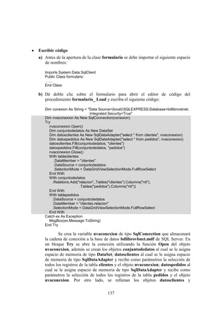 137
 Escribir código
a) Antes de la apertura de la clase formulario se debe importar el siguiente espacio
de nombres:
Imports System.Data.SqlClient
Public Class formulario
……
End Class
b) Dé doble clic sobre el formulario para abrir el editor de código del
procedimiento formulario_ Load y escriba el siguiente código:
Dim conexion As String = "Data Source=(local)SQLEXPRESS;Database=bdlibrovbnet;
Integrated Security=True"
Dim nvaconexion As New SqlConnection(conexion)
Try
nvaconexion.Open()
Dim conjuntodedatos As New DataSet
Dim datosclientes As New SqlDataAdapter("select * from clientes", nvaconexion)
Dim datospedidos As New SqlDataAdapter("select * from pedidos", nvaconexion)
datosclientes.Fill(conjuntodedatos, "clientes")
datospedidos.Fill(conjuntodedatos, "pedidos")
nvaconexion.Close()
With tablaclientes
.DataMember = "clientes"
.DataSource = conjuntodedatos
.SelectionMode = DataGridViewSelectionMode.FullRowSelect
End With
With conjuntodedatos
.Relations.Add("relacion",.Tables("clientes").Columns("nit"),
.Tables("pedidos").Columns("nit"))
End With
With tablapedidos
.DataSource = conjuntodedatos
.DataMember = "clientes.relacion"
.SelectionMode = DataGridViewSelectionMode.FullRowSelect
End With
Catch ex As Exception
MsgBox(ex.Message.ToString)
End Try
Se crea la variable nvaconexion de tipo SqlConecction que almacenará
la cadena de conexión a la base de datos bdlibrovbnet.mdf de SQL Server. En
un bloque Try se abre la conexión utilizando la función Open del objeto
nvaconexion, además se crean los objetos conjuntodedatos al cual se le asigna
espacio de memoria de tipo DataSet; datosclientes al cual se le asigna espacio
de memoria de tipo SqlDataAdapter y recibe como parámetros la selección de
todos los registros de la tabla clientes y el objeto nvaconexion; datospedidos al
cual se le asigna espacio de memoria de tipo SqlDataAdapter y recibe como
parámetros la selección de todos los registros de la tabla pedidos y el objeto
nvaconexion. Por otro lado, se rellenan los objetos datosclientes y
 