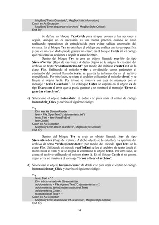 14
MsgBox("Texto Guardado", MsgBoxStyle.Information)
Catch ex As Exception
MsgBox("Error al guardar el archivo", MsgBoxStyle.Critical)
End Try
Se define un bloque Try-Catch para atrapar errores y las acciones a
seguir. Aunque no es necesario, es una buena práctica cuando se están
realizando operaciones de entrada/salida para evitar salidas anormales del
sistema. En el bloque Try se establece el código que realiza una tarea específica
y que en un caso dado puede generar un error; en el bloque Catch irá el código
que realizará las acciones a seguir en caso de error.
Dentro del bloque Try se crea un objeto llamado escribir de tipo
StreamWriter (flujo de escritura). A dicho objeto se le asigna la creación del
archivo de texto “c:datosentexto.txt” por medio del método createText de la
clase File. Utilizando el método write y enviándole como parámetro el
contenido del control llamado texto, se guarda la información en el archivo
específicado. Por otro lado, se cierra el archivo utilizando el método close() y se
limpia el objeto texto. Por último se muestra una caja de mensajes con el
mensaje “Texto Guardado”. En el bloque Catch se captura en el objeto ex de
tipo Exception el error que se pueda generar y se mostrará el mensaje “Error al
guardar el archivo”.
c) Seleccione el objeto botonabrir, dé doble clic para abrir el editor de código
botonabrir_Click y escriba el siguiente código:
Try
Dim leer As StreamReader
leer = File.OpenText("c:datosentexto.txt")
texto.Text = leer.ReadToEnd
leer.Close()
Catch ex As Exception
MsgBox("Error al leer el archivo", MsgBoxStyle.Critical)
End Try
Dentro del bloque Try se crea un objeto llamado leer de tipo
StreamReader (flujo de lectura). A dicho objeto se le establece la apertura del
archivo de texto “c:datosentexto.txt” por medio del método openText de la
clase File. Utilizando el método readToEnd se lee el archivo de texto desde el
inicio hasta el final y se le asigna su contenido al objeto texto. Por otro lado, se
cierra el archivo utilizando el método close (). En el bloque Catch si se genera
algún error se mostrará el mensaje “Error al leer el archivo”.
d) Seleccione el objeto botonadicionar, dé doble clic para abrir el editor de código
botonadicionar_Click y escriba el siguiente código:
Try
texto.Text = " "
Dim adicionartexto As StreamWriter
adicionartexto = File.AppendText("C:datosentexto.txt")
adicionartexto.WriteLine(textoadicional.Text)
adicionartexto.Close()
textoadicional.Text = ""
Catch ex As Exception
MsgBox("Error al adicionar inf. al archivo", MsgBoxStyle.Critical)
End Try
 