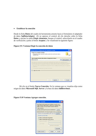 140
 Establecer la conexión
Desde la ficha Datos del cuadro de herramienta arrastre hacia el formulario el adaptador
de datos SqlDataAdapter (Si no aparece el control, dé clic derecho sobre la ficha
Datos y ejecute la orden Elegir elementos, busque el control, selecciónelo en el cuadro
de verificación y pulse el botón Aceptar.). Se visualizará la siguiente figura:
Figura 5.9. Ventana Elegir la conexión de datos
Dé clic en el botón Nueva Conexión. En la ventana que se visualiza elija como
origen de datos Microsoft SQL Server y la base de datos bdlibrovbnet.
Figura 5.10 Ventana Agregar conexión.
 