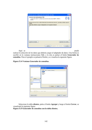 142
Aquí se puede
realizar la selección de los datos que debería cargar el adaptador de datos. Una forma es
escribir en la ventana instrucciones SQL y la otra es pulsar el botón Generador de
consultas. Para el ejemplo se pulsará el botón y se visualiza la siguiente figura:
Figura 5.14 Ventana Generador de consultas.
Seleccione la tabla clientes, pulse el botón Agregar y luego el botón Cerrar, se
visualizará la siguiente figura:
Figura 5.15 Generador de consultas con la tabla clientes.
 