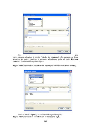 143
En esta
nueva ventana seleccione la opción * (todas las columnas) o los campos que desea
visualizar (si desea visualizar la consulta seleccionada pulse el botón Ejecutar
consulta). Se obtendrá la siguiente figura:
Figura 5.16 Generador de consultas con los campos seleccionados (tabla clientes).
Pulse el botón Aceptar, y se visualizará la siguiente figura:
Figura 5.17 Generador de consultas con la instrucción SQL.
 