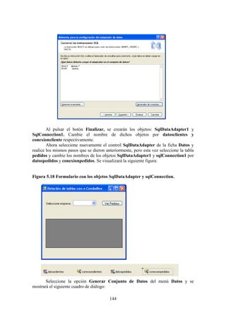 144
Al pulsar el botón Finalizar, se crearán los objetos: SqlDataAdapter1 y
SqlConnection1. Cambie el nombre de dichos objetos por datosclientes y
conexioncliente respectivamente.
Ahora seleccione nuevamente el control SqlDataAdapter de la ficha Datos y
realice los mismos pasos que se dieron anteriormente, pero esta vez seleccione la tabla
pedidos y cambie los nombres de los objetos SqlDataAdapter1 y sqlConnection1 por
datospedidos y conexionpedidos. Se visualizará la siguiente figura:
Figura 5.18 Formulario con los objetos SqlDataAdapter y sqlConnection.
Seleccione la opción Generar Conjunto de Datos del menú Datos y se
mostrará el siguiente cuadro de diálogo:
 