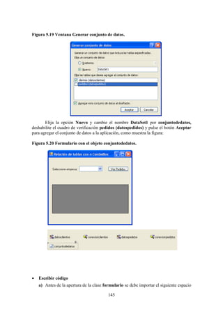 145
Figura 5.19 Ventana Generar conjunto de datos.
Elija la opción Nuevo y cambie el nombre DataSet1 por conjuntodedatos,
deshabilite el cuadro de verificación pedidos (datospedidos) y pulse el botón Aceptar
para agregar el conjunto de datos a la aplicación, como muestra la figura:
Figura 5.20 Formulario con el objeto conjuntodedatos.
 Escribir código
a) Antes de la apertura de la clase formulario se debe importar el siguiente espacio
 