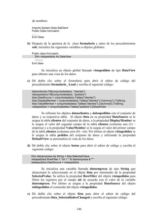 146
de nombres:
Imports System.Data.SqlClient
Public Class formulario
……
End Class
b) Después de la apertura de la clase formulario y antes de los procedimientos
sub, inicialice las siguientes variables u objetos globales:
Public class formulario
Dim vistapedidos As DataView
:::::::::
End class
Se inicializa un objeto global llamado vistapedidos de tipo DataView
para obtener una vista de los datos.
c) Dé doble clic sobre el formulario para abrir el editor de código del
procedimiento formulario_ Load y escriba el siguiente código:
datosclientes.Fill(conjuntodedatos, "clientes")
datospedidos.Fill(conjuntodedatos, "pedidos")
lista.DataSource = conjuntodedatos.Tables("clientes")
lista.DisplayMember = conjuntodedatos.Tables("clientes").Columns(1).ToString
lista.ValueMember = conjuntodedatos.Tables("clientes").Columns(0).ToString
vistapedidos = conjuntodedatos.Tables("pedidos").DefaultView
Se rellenan los objetos datosclientes y datospedidos con el conjunto de
datos y su respectiva tabla. Al objeto lista en su propiedad DataSource se le
asigna la tabla clientes del conjunto de datos, a la propiedad DisplayMember se
le asigna el valor del segundo campo de la tabla clientes (columna uno (1) –
empresa) y a la propiedad ValueMember se le asigna el valor del primer campo
de la tabla clientes (columna cero (0) - nit). Por último al objeto vistapedidos se
le asigna la tabla pedidos del conjunto de datos y utilizando la propiedad
DefaultView se personaliza la vista de los datos.
d) Dé doble clic sobre el objeto boton para abrir el editor de código y escriba el
siguiente código:
Dim datoempresa As String = lista.SelectedValue
vistapedidos.RowFilter = "nit = '" & datoempresa & "'"
tablapedidos.DataSource = vistapedidos
Se inicializa una variable llamada datoempresa de tipo String que
almacenará lo seleccionado en el objeto lista por intermedio de la propiedad
SelectedValue. Se utiliza la propiedad RowFilter del objeto vistapedidos para
filtrar los registros por el campo nit de acuerdo con el valor de la variable
datoempresa. Por último se asigna a la propiedad DataSource del objeto
tablapedidos el contenido del objeto vistapedidos.
e) Dé doble clic sobre el objeto lista para abrir el editor de código del
procedimiento lista_SelectedIndexChanged y escriba el siguiente código:
 
