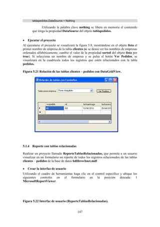 147
tablapedidos.DataSource = Nothing
Utilizando la palabra clave nothing se libera en memoria el contenido
que tenga la propiedad DataSource del objeto tablapedidos.
 Ejecutar el proyecto
Al ejecutarse el proyecto se visualizará la figura 5.8, mostrándose en el objeto lista el
primer nombre de empresa de la tabla clientes (si se desea ver los nombres de empresas
ordenados alfabéticamente, cambie el valor de la propiedad sorted del objeto lista por
true). Si selecciona un nombre de empresa y se pulsa el botón Ver Pedidos, se
visualizará en la cuadrícula todos los registros que estén relacionados con la tabla
pedidos.
Figura 5.21 Relación de las tablas clientes – pedidos con DataGridView.
5.1.4 Reporte con tablas relacionadas
Realizar un proyecto llamado ReporteTablasRelacionadas, que permita a un usuario
visualizar en un formulario un reporte de todos los registros relacionados de las tablas
clientes – pedidos de la base de datos bdlibrovbnet.mdf.
 Crear la interfaz de usuario
Utilizando el cuadro de herramientas haga clic en el control específico y ubique los
siguientes controles en el formulario en la posición deseada: 1
MicrosoftReportViewer.
Figura 5.22 Interfaz de usuario (ReporteTablasRelacionadas).
 