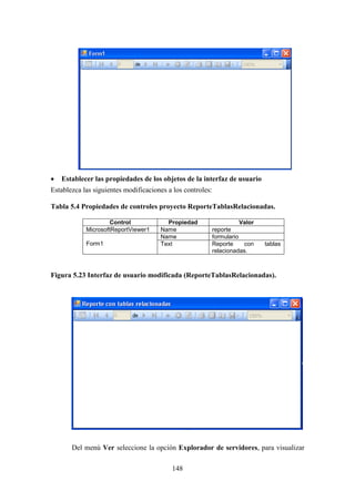 148
 Establecer las propiedades de los objetos de la interfaz de usuario
Establezca las siguientes modificaciones a los controles:
Tabla 5.4 Propiedades de controles proyecto ReporteTablasRelacionadas.
Control Propiedad Valor
MicrosoftReportViewer1 Name reporte
Form1
Name formulario
Text Reporte con tablas
relacionadas.
Figura 5.23 Interfaz de usuario modificada (ReporteTablasRelacionadas).
Del menú Ver seleccione la opción Explorador de servidores, para visualizar
 