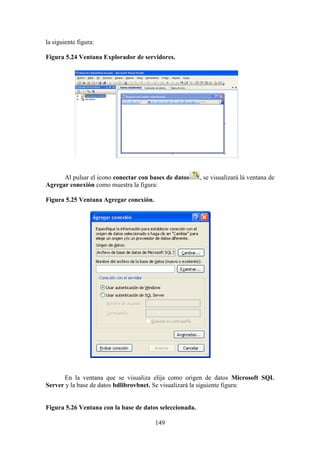 149
la siguiente figura:
Figura 5.24 Ventana Explorador de servidores.
Al pulsar el icono conectar con bases de datos , se visualizará lá ventana de
Agregar conexión como muestra la figura:
Figura 5.25 Ventana Agregar conexión.
En la ventana que se visualiza elija como origen de datos Microsoft SQL
Server y la base de datos bdlibrovbnet. Se visualizará la siguiente figura:
Figura 5.26 Ventana con la base de datos seleccionada.
 