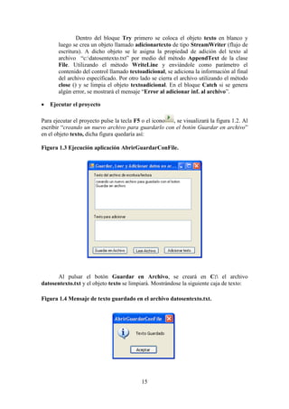 15
Dentro del bloque Try primero se coloca el objeto texto en blanco y
luego se crea un objeto llamado adicionartexto de tipo StreamWriter (flujo de
escritura). A dicho objeto se le asigna la propiedad de adición del texto al
archivo “c:datosentexto.txt” por medio del método AppendText de la clase
File. Utilizando el método WriteLine y enviándole como parámetro el
contenido del control llamado textoadicional, se adiciona la información al final
del archivo específicado. Por otro lado se cierra el archivo utilizando el método
close () y se limpia el objeto textoadicional. En el bloque Catch si se genera
algún error, se mostrará el mensaje “Error al adicionar inf. al archivo”.
 Ejecutar el proyecto
Para ejecutar el proyecto pulse la tecla F5 o el icono , se visualizará la figura 1.2. Al
escribir “creando un nuevo archivo para guardarlo con el botón Guardar en archivo”
en el objeto texto, dicha figura quedaría así:
Figura 1.3 Ejecución aplicación AbrirGuardarConFile.
Al pulsar el botón Guardar en Archivo, se creará en C: el archivo
datosentexto.txt y el objeto texto se limpiará. Mostrándose la siguiente caja de texto:
Figura 1.4 Mensaje de texto guardado en el archivo datosentexto.txt.
 