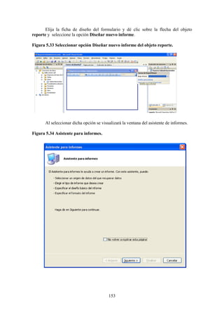 153
Elija la ficha de diseño del formulario y dé clic sobre la flecha del objeto
reporte y seleccione la opción Diseñar nuevo informe.
Figura 5.33 Seleccionar opción Diseñar nuevo informe del objeto reporte.
Al seleccionar dicha opción se visualizará la ventana del asistente de informes.
Figura 5.34 Asistente para informes.
 