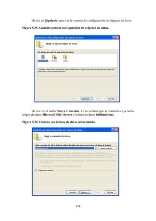 154
Dé clic en Siguiente, para ver la ventana de configuración de orígenes de datos.
Figura 5.35 Asistente para la configuración de orígenes de datos.
Dé clic en el botón Nueva Conexión. En la ventana que se visualiza elija como
origen de datos Microsoft SQL Server y la base de datos bdlibrovbnet.
Figura 5.36 Ventana con la base de datos seleccionada.
 