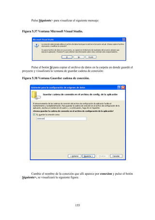 155
Pulse Siguiente> para visualizar el siguiente mensaje:
Figura 5.37 Ventana Microsoft Visual Studio.
Pulse el botón Sí para copiar el archivo de datos en la carpeta en donde guardó el
proyecto y visualizará la ventana de guardar cadena de conexión:
Figura 5.38 Ventana Guardar cadena de conexión.
Cambie el nombre de la conexión que allí aparece por conexion y pulse el botón
Siguiente>, se visualizará la siguiente figura:
 