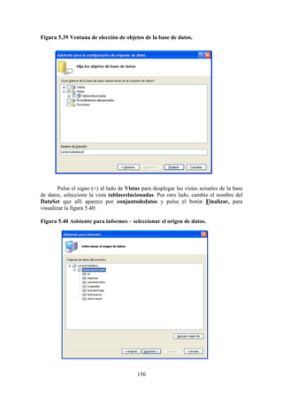 156
Figura 5.39 Ventana de elección de objetos de la base de datos.
Pulse el signo (+) al lado de Vistas para desplegar las vistas actuales de la base
de datos, seleccione la vista tablasrelacionadas. Por otro lado, cambie el nombre del
DataSet que allí aparece por conjuntodedatos y pulse el botón Finalizar, para
visualizar la figura 5.40:
Figura 5.40 Asistente para informes – seleccionar el origen de datos.
 