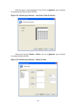 157
Pulse los signos (+) para desplegar la vista. Dé clic en Siguiente> para visualizar
la ventana de selección de tipo de informe.
Figura 5.41 Asistente para informes – seleccionar el tipo de informe.
Seleccione la opción Tabular o Matriz y de clic en Siguiente> para visualizar
la ventana de diseño de tabla.
Figura 5.42 Asistente para informes – diseñar la tabla.
 