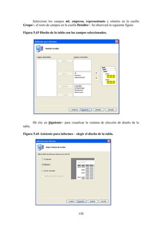 158
Seleccione los campos nit, empresa, representante y sitúelos en la casilla
Grupo>, el resto de campos en la casilla Detalles>. Se observará la siguiente figura:
Figura 5.43 Diseño de la tabla con los campos seleccionados.
Dé clic en Siguiente> para visualizar la ventana de elección de diseño de la
tabla.
Figura 5.44 Asistente para informes – elegir el diseño de la tabla.
 
