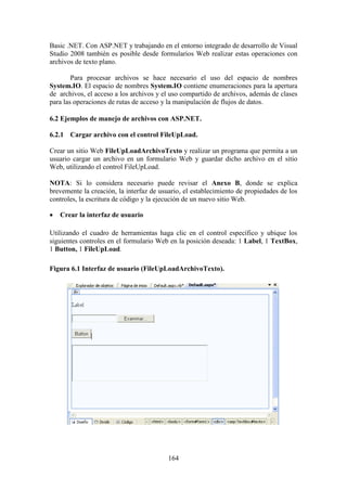 164
Basic .NET. Con ASP.NET y trabajando en el entorno integrado de desarrollo de Visual
Studio 2008 también es posible desde formularios Web realizar estas operaciones con
archivos de texto plano.
Para procesar archivos se hace necesario el uso del espacio de nombres
System.IO. El espacio de nombres System.IO contiene enumeraciones para la apertura
de archivos, el acceso a los archivos y el uso compartido de archivos, además de clases
para las operaciones de rutas de acceso y la manipulación de flujos de datos.
6.2 Ejemplos de manejo de archivos con ASP.NET.
6.2.1 Cargar archivo con el control FileUpLoad.
Crear un sitio Web FileUpLoadArchivoTexto y realizar un programa que permita a un
usuario cargar un archivo en un formulario Web y guardar dicho archivo en el sitio
Web, utilizando el control FileUpLoad.
NOTA: Si lo considera necesario puede revisar el Anexo B, donde se explica
brevemente la creación, la interfaz de usuario, el establecimiento de propiedades de los
controles, la escritura de código y la ejecución de un nuevo sitio Web.
 Crear la interfaz de usuario
Utilizando el cuadro de herramientas haga clic en el control específico y ubique los
siguientes controles en el formulario Web en la posición deseada: 1 Label, 1 TextBox,
1 Button, 1 FileUpLoad.
Figura 6.1 Interfaz de usuario (FileUpLoadArchivoTexto).
 