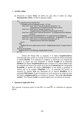 166
 Escribir código
a) Seleccione el objeto boton, dé doble clic para abrir el editor de código
botonguardar_Click y escriba el siguiente código:
Try
If cargadorarchivos.HasFile Then
If (cargadorarchivos.FileBytes.Length > 0) Then
texto.Text = texto.Text & "Tipo de Contenido del Archivo: " &
cargadorarchivos.PostedFile.ContentType & vbCrLf
texto.Text = texto.Text & "Tamaño de archivo: " &
cargadorarchivos.PostedFile.ContentLength & vbCrLf
texto.Text = texto.Text & "Nombre del archivo: " & cargadorarchivos.FileName
& vbCrLf
cargadorarchivos.SaveAs(MapPath("./" & cargadorarchivos.FileName))
texto.Text = texto.Text & "El archivo se guardará en: " & MapPath("./") & vbCrLf
texto.Text = texto.Text & "La informacion del archivo es:" &
cargadorarchivos.FileContent.ReadByte
End If
Else
MsgBox("No se ha seleccionado archivo", MsgBoxStyle.Critical, "Cargar Archivo")
End If
Catch ex As Exception
MsgBox("Error:" & ex.Message, MsgBoxStyle.Critical)
End Try
Dentro del bloque Try se pregunta si el objeto cargadorarchivos
(FileUpLoad) tiene escrito en el campo de texto un nombre de archivo utilizando
el método HasFile. Si la respuesta es verdadera, se determina si la longitud del
archivo es mayor que cero utilizando el método Length de la propiedad
FileBytes del objeto cargadorarchivos para visualizar en el objeto texto el tipo
de contenido del archivo por medio de la función ContentType de la propiedad
PostedFile, el nombre del archivo (FileName), la ruta donde se guardará el
archivo que se ha cargado (MapPath (“./”), el contenido del archivo se
mostrará en formato byte por intermedio de la función ReadByte de la
propiedad FileContent. Si por el contrario no se ha escrito en el campo de texto
del objeto cargadorarchivos, se mostrará el mensaje “No se ha seleccionado
archivo”. En el bloque Catch si se genera algún error, se mostrará un mensaje.
 Ejecutar la aplicación Web
Para ejecutar el proyecto pulse la tecla F5 o el icono , se visualizará la siguiente
figura:
 