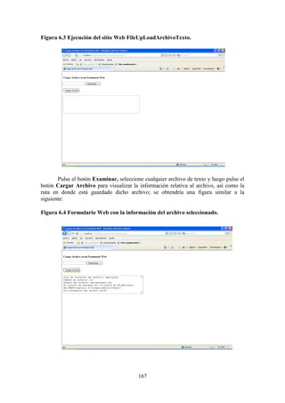 167
Figura 6.3 Ejecución del sitio Web FileUpLoadArchivoTexto.
Pulse el botón Examinar, seleccione cualquier archivo de texto y luego pulse el
botón Cargar Archivo para visualizar la información relativa al archivo, así como la
ruta en donde está guardado dicho archivo; se obtendría una figura similar a la
siguiente:
Figura 6.4 Formulario Web con la información del archivo seleccionado.
 